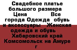 Свадебное платье большого размера › Цена ­ 17 000 - Все города Одежда, обувь и аксессуары » Женская одежда и обувь   . Хабаровский край,Комсомольск-на-Амуре г.